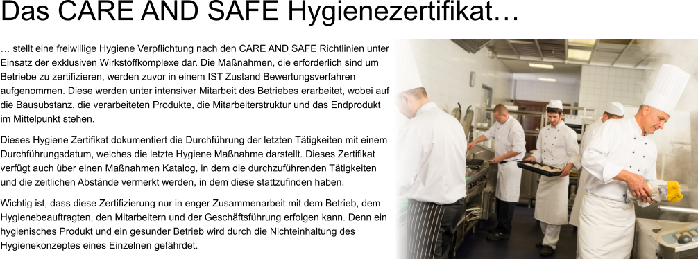 Das CARE AND SAFE Hygienezertifikat… … stellt eine freiwillige Hygiene Verpflichtung nach den CARE AND SAFE Richtlinien unter Einsatz der exklusiven Wirkstoffkomplexe dar. Die Maßnahmen, die erforderlich sind um Betriebe zu zertifizieren, werden zuvor in einem IST Zustand Bewertungsverfahren aufgenommen. Diese werden unter intensiver Mitarbeit des Betriebes erarbeitet, wobei auf die Bausubstanz, die verarbeiteten Produkte, die Mitarbeiterstruktur und das Endprodukt im Mittelpunkt stehen.  Dieses Hygiene Zertifikat dokumentiert die Durchführung der letzten Tätigkeiten mit einem Durchführungsdatum, welches die letzte Hygiene Maßnahme darstellt. Dieses Zertifikat verfügt auch über einen Maßnahmen Katalog, in dem die durchzuführenden Tätigkeiten und die zeitlichen Abstände vermerkt werden, in dem diese stattzufinden haben. Wichtig ist, dass diese Zertifizierung nur in enger Zusammenarbeit mit dem Betrieb, dem Hygienebeauftragten, den Mitarbeitern und der Geschäftsführung erfolgen kann. Denn ein hygienisches Produkt und ein gesunder Betrieb wird durch die Nichteinhaltung des Hygienekonzeptes eines Einzelnen gefährdet.